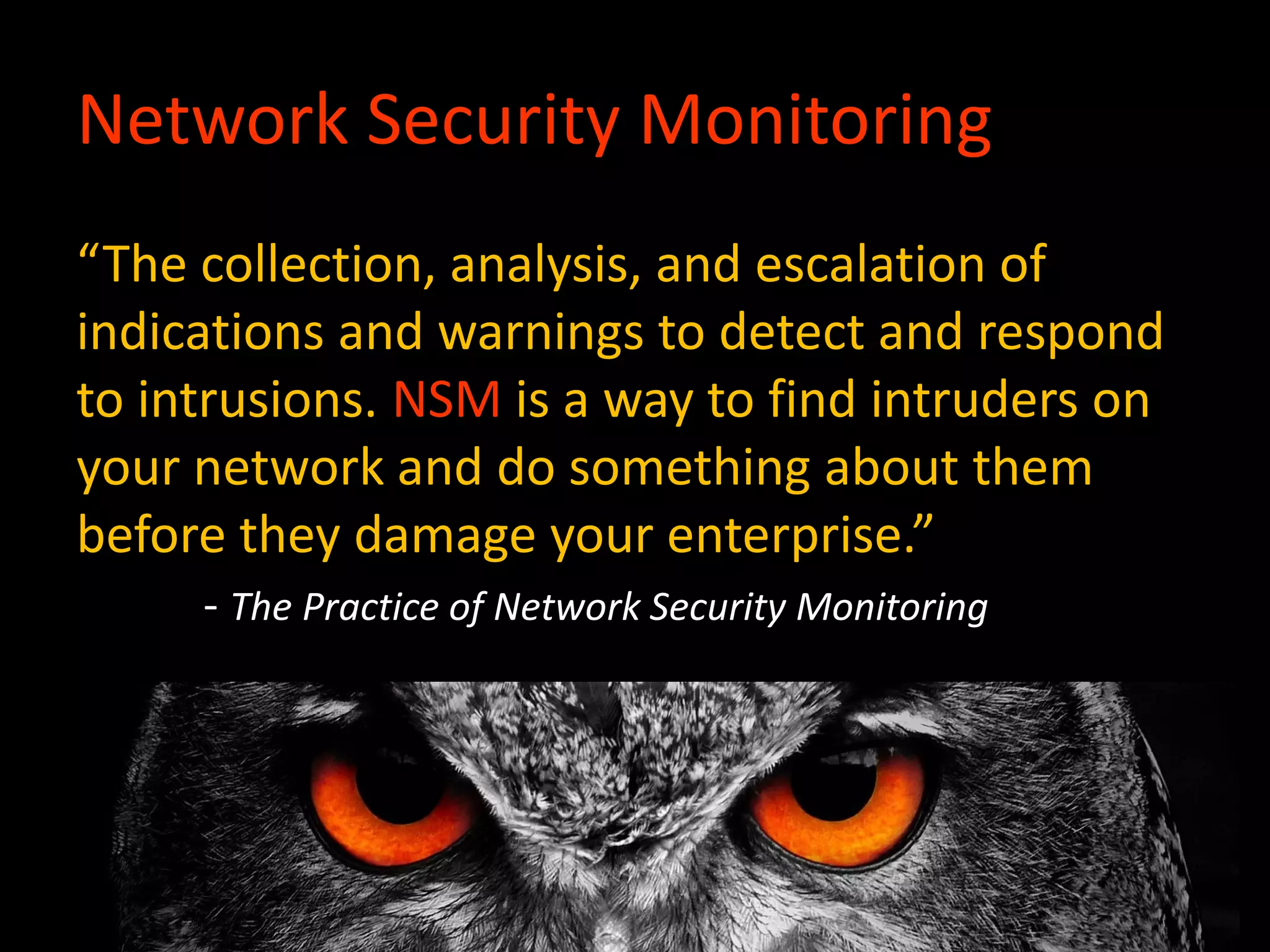 Network Security Monitoring
“The collection, analysis, and escalation of
indications and warnings to detect and respond
to intrusions. NSM is a way to find intruders on
your network and do something about them
before they damage your enterprise.”
- The Practice of Network Security Monitoring
 