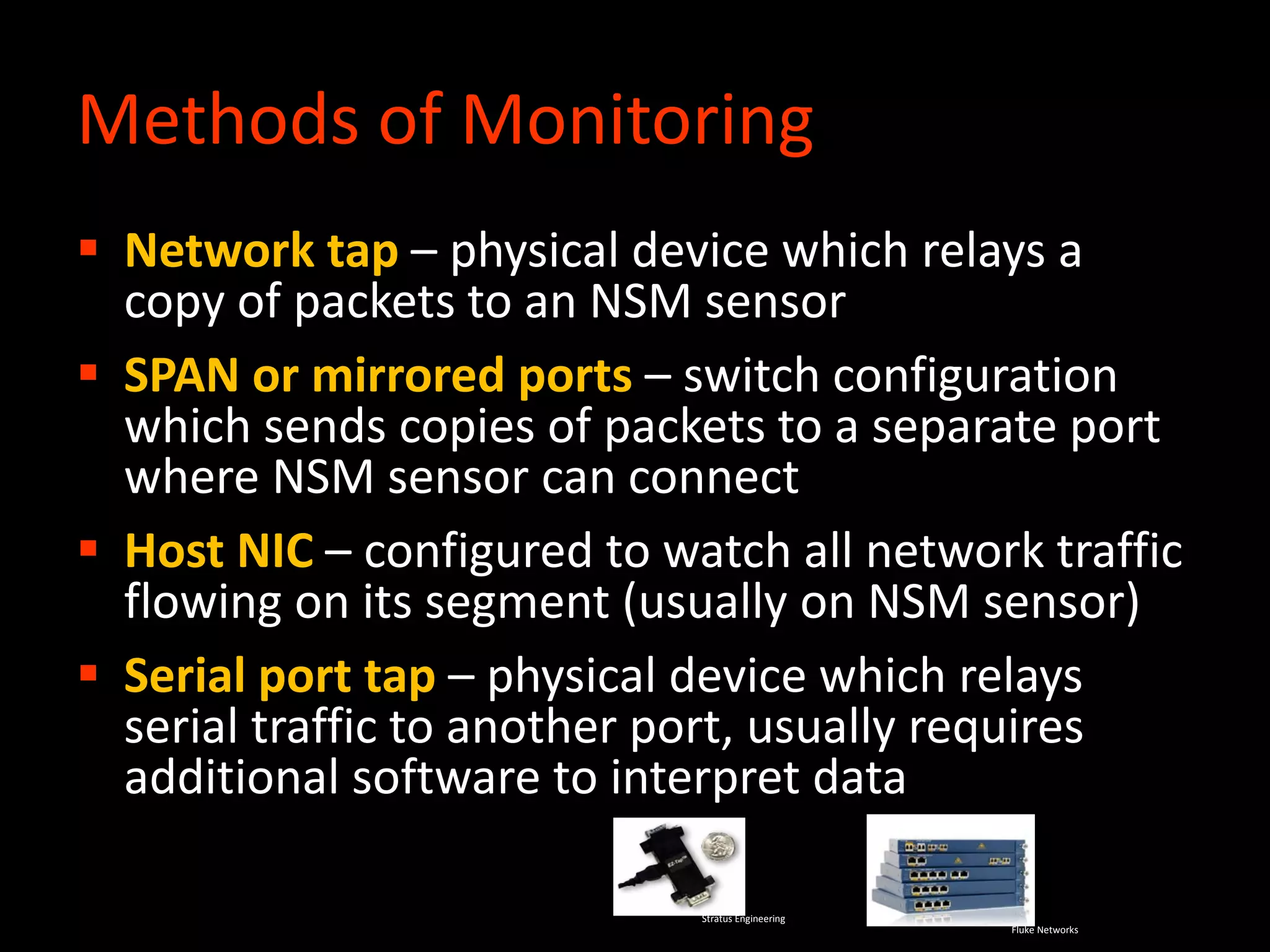 Methods of Monitoring
 Network tap – physical device which relays a
copy of packets to an NSM sensor
 SPAN or mirrored ports – switch configuration
which sends copies of packets to a separate port
where NSM sensor can connect
 Host NIC – configured to watch all network traffic
flowing on its segment (usually on NSM sensor)
 Serial port tap – physical device which relays
serial traffic to another port, usually requires
additional software to interpret data
Fluke Networks
Stratus Engineering
 