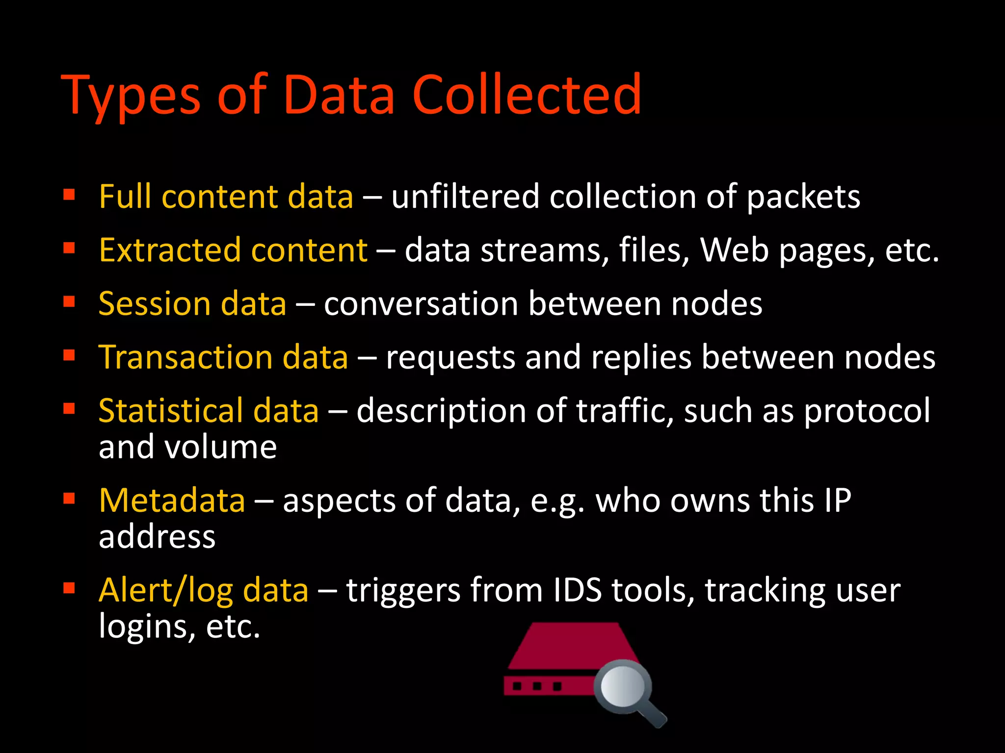 Types of Data Collected
 Full content data – unfiltered collection of packets
 Extracted content – data streams, files, Web pages, etc.
 Session data – conversation between nodes
 Transaction data – requests and replies between nodes
 Statistical data – description of traffic, such as protocol
and volume
 Metadata – aspects of data, e.g. who owns this IP
address
 Alert/log data – triggers from IDS tools, tracking user
logins, etc.
 