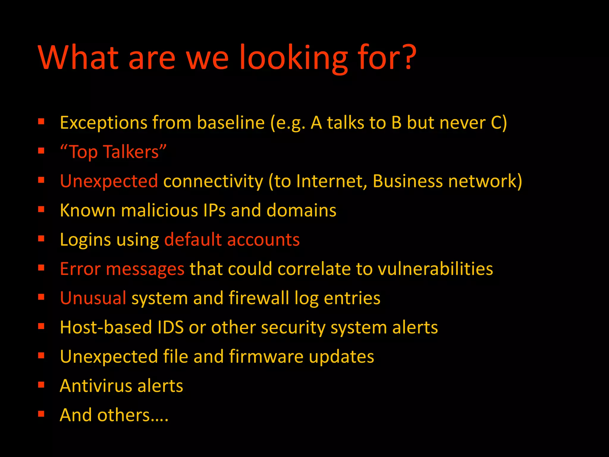 What are we looking for?
 Exceptions from baseline (e.g. A talks to B but never C)
 “Top Talkers”
 Unexpected connectivity (to Internet, Business network)
 Known malicious IPs and domains
 Logins using default accounts
 Error messages that could correlate to vulnerabilities
 Unusual system and firewall log entries
 Host-based IDS or other security system alerts
 Unexpected file and firmware updates
 Antivirus alerts
 And others….
 