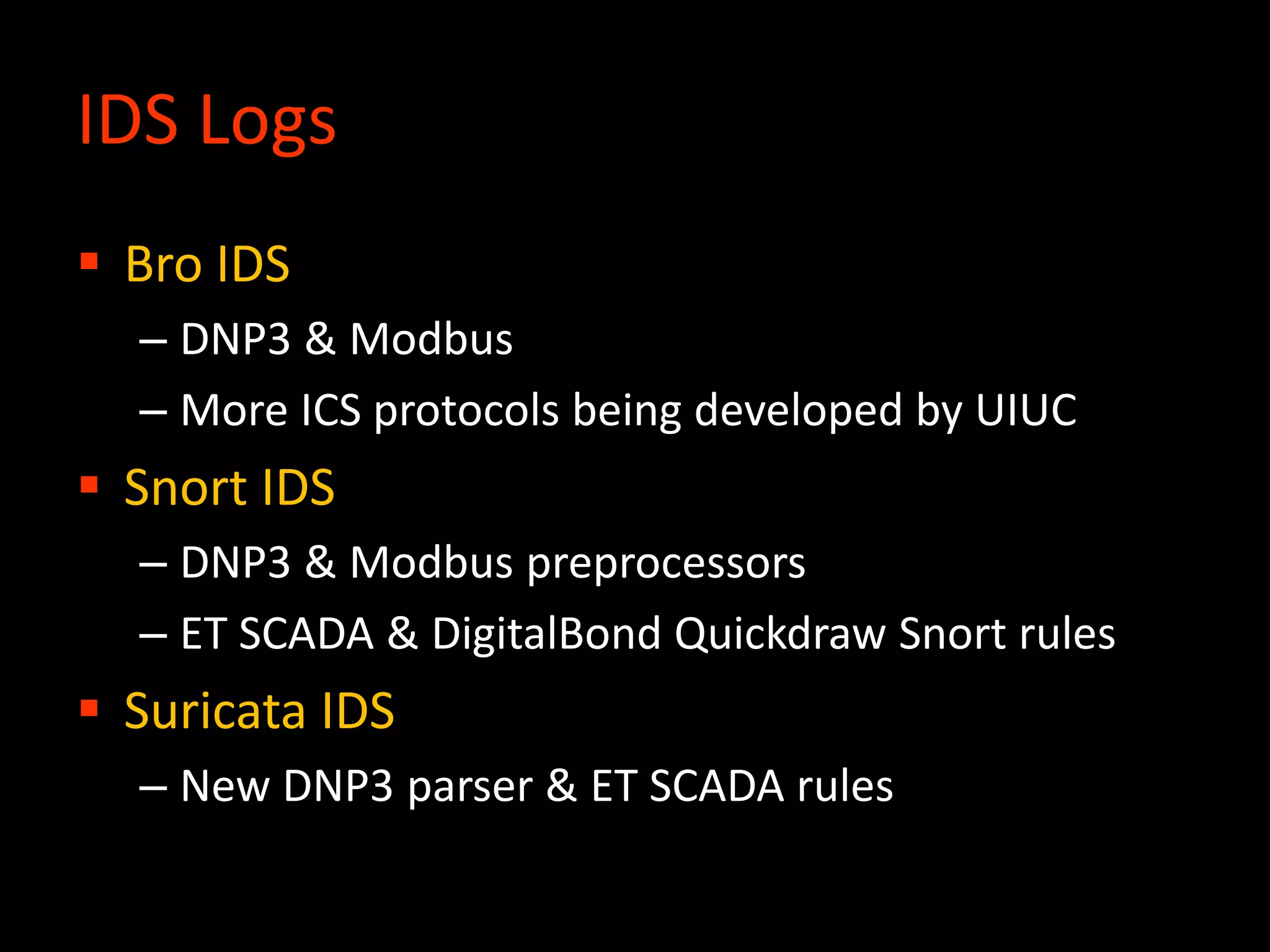 IDS Logs
 Bro IDS
– DNP3 & Modbus
– More ICS protocols being developed by UIUC
 Snort IDS
– DNP3 & Modbus preprocessors
– ET SCADA & DigitalBond Quickdraw Snort rules
 Suricata IDS
– New DNP3 parser & ET SCADA rules
 