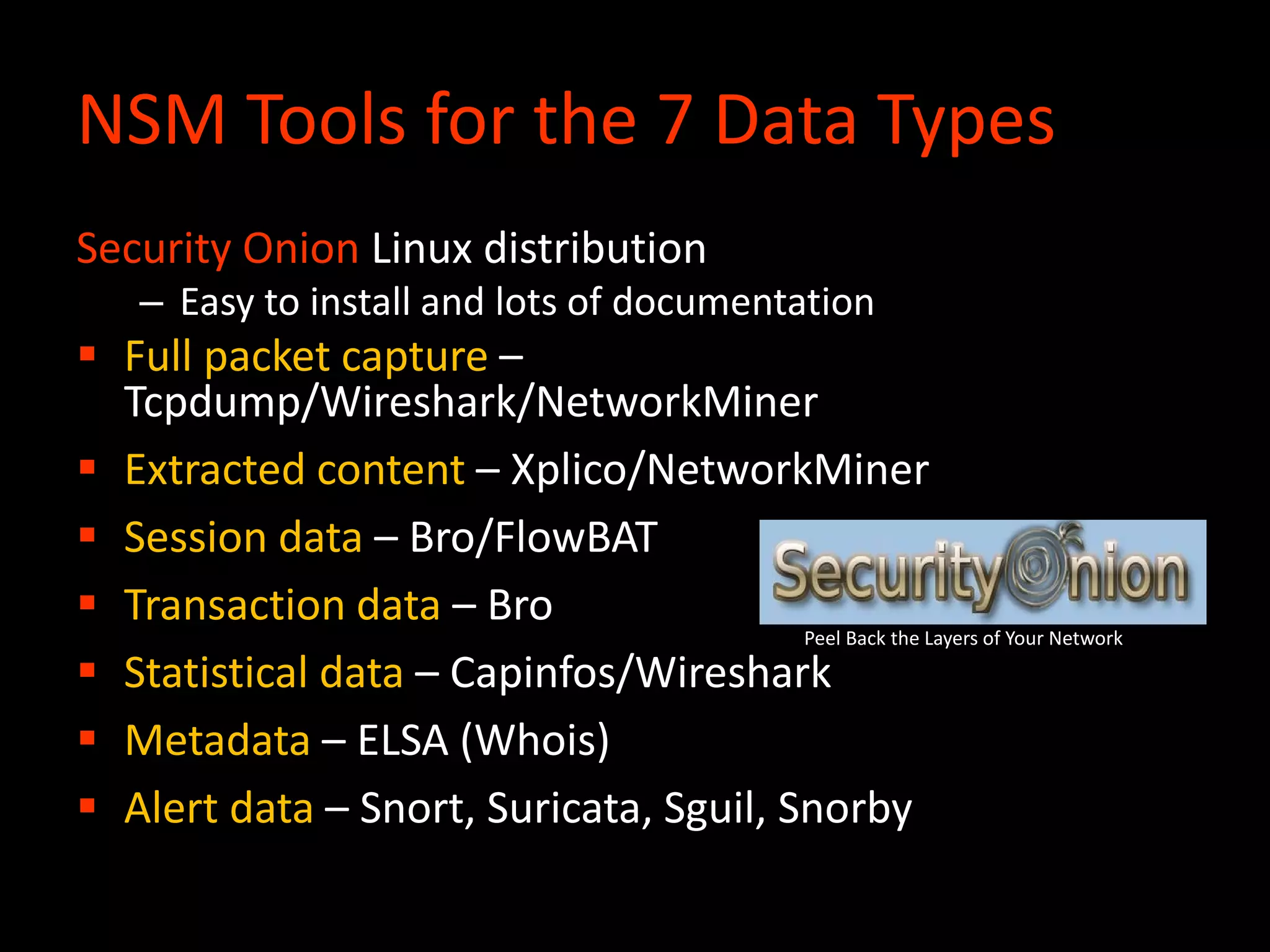 NSM Tools for the 7 Data Types
Security Onion Linux distribution
– Easy to install and lots of documentation
 Full packet capture –
Tcpdump/Wireshark/NetworkMiner
 Extracted content – Xplico/NetworkMiner
 Session data – Bro/FlowBAT
 Transaction data – Bro
 Statistical data – Capinfos/Wireshark
 Metadata – ELSA (Whois)
 Alert data – Snort, Suricata, Sguil, Snorby
Peel Back the Layers of Your Network
 