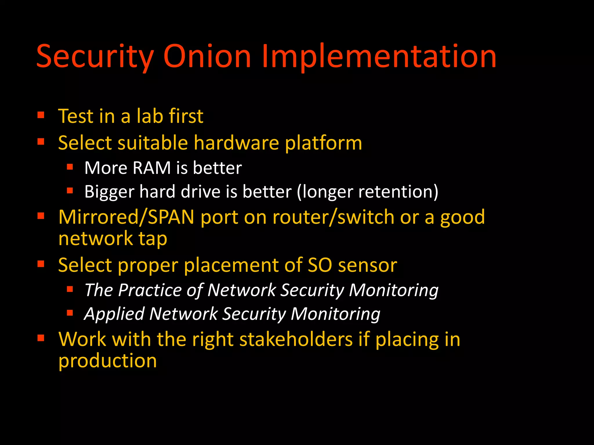 Security Onion Implementation
 Test in a lab first
 Select suitable hardware platform
 More RAM is better
 Bigger hard drive is better (longer retention)
 Mirrored/SPAN port on router/switch or a good
network tap
 Select proper placement of SO sensor
 The Practice of Network Security Monitoring
 Applied Network Security Monitoring
 Work with the right stakeholders if placing in
production
 