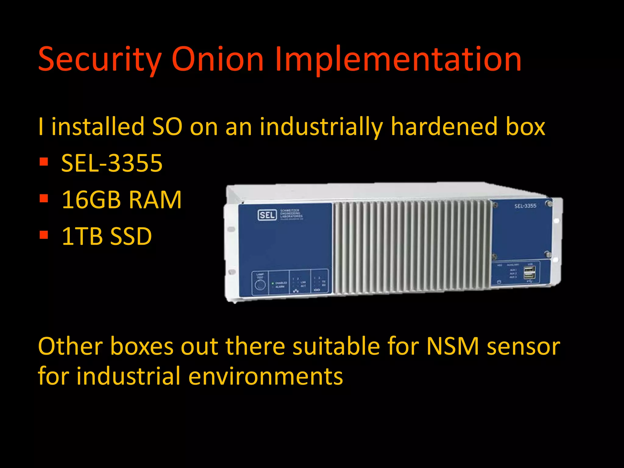 Security Onion Implementation
I installed SO on an industrially hardened box
 SEL-3355
 16GB RAM
 1TB SSD
Other boxes out there suitable for NSM sensor
for industrial environments
 