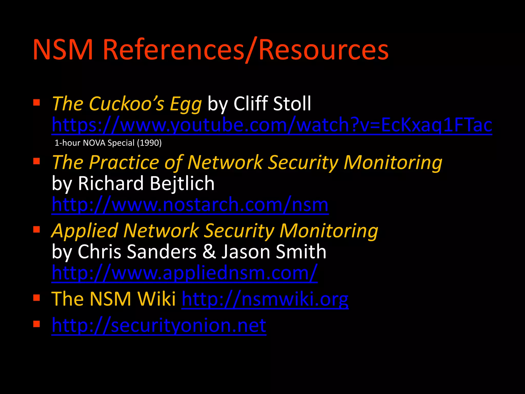  The Cuckoo’s Egg by Cliff Stoll
https://www.youtube.com/watch?v=EcKxaq1FTac
1-hour NOVA Special (1990)
 The Practice of Network Security Monitoring
by Richard Bejtlich
http://www.nostarch.com/nsm
 Applied Network Security Monitoring
by Chris Sanders & Jason Smith
http://www.appliednsm.com/
 The NSM Wiki http://nsmwiki.org
 http://securityonion.net
NSM References/Resources
 