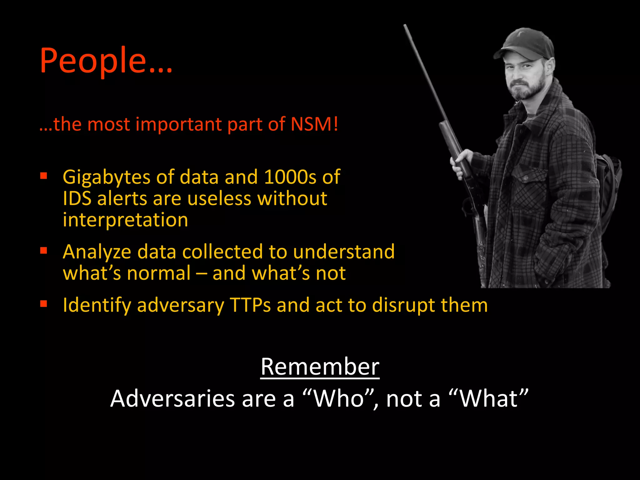 People…
…the most important part of NSM!
 Gigabytes of data and 1000s of
IDS alerts are useless without
interpretation
 Analyze data collected to understand
what’s normal – and what’s not
 Identify adversary TTPs and act to disrupt them
Remember
Adversaries are a “Who”, not a “What”
 
