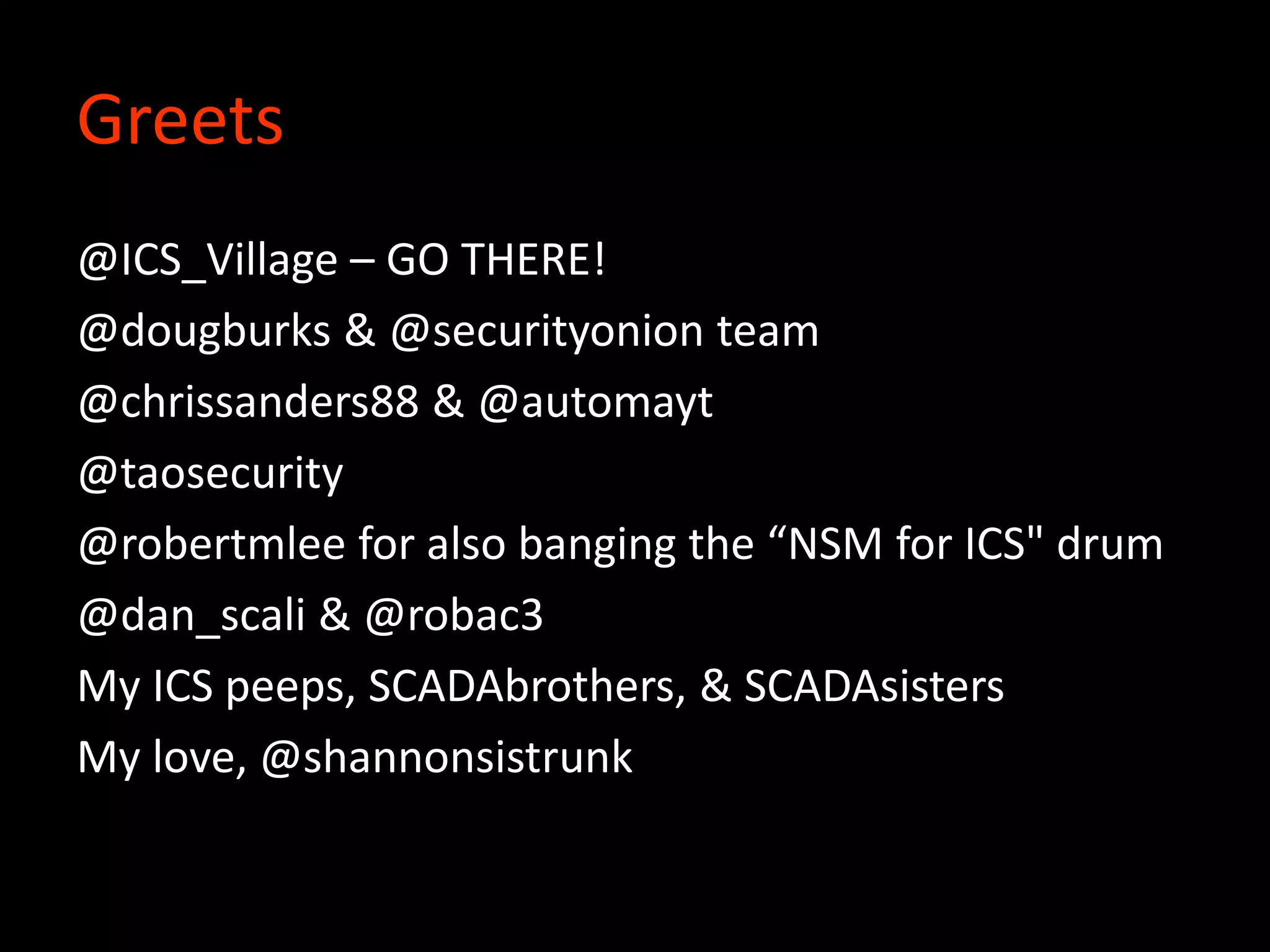 Greets
@ICS_Village – GO THERE!
@dougburks & @securityonion team
@chrissanders88 & @automayt
@taosecurity
@robertmlee for also banging the “NSM for ICS" drum
@dan_scali & @robac3
My ICS peeps, SCADAbrothers, & SCADAsisters
My love, @shannonsistrunk
 