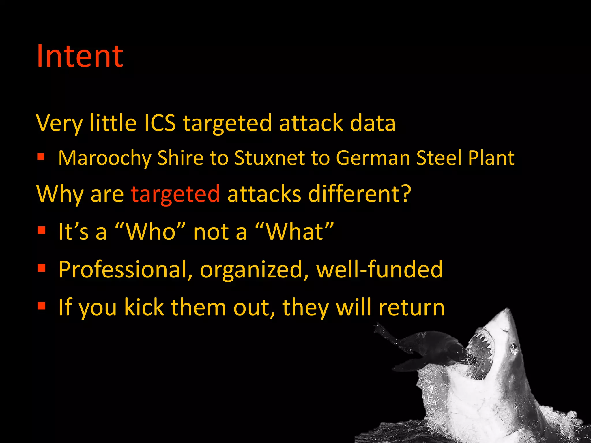 Intent
Very little ICS targeted attack data
 Maroochy Shire to Stuxnet to German Steel Plant
Why are targeted attacks different?
 It’s a “Who” not a “What”
 Professional, organized, well-funded
 If you kick them out, they will return
 