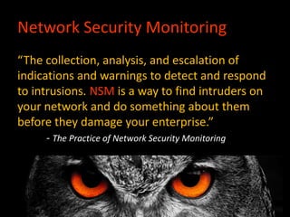 Network Security Monitoring
“The collection, analysis, and escalation of
indications and warnings to detect and respond
to intrusions. NSM is a way to find intruders on
your network and do something about them
before they damage your enterprise.”
- The Practice of Network Security Monitoring
 