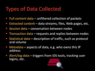 Types of Data Collected
 Full content data – unfiltered collection of packets
 Extracted content – data streams, files, Web pages, etc.
 Session data – conversation between nodes
 Transaction data – requests and replies between nodes
 Statistical data – description of traffic, such as protocol
and volume
 Metadata – aspects of data, e.g. who owns this IP
address
 Alert/log data – triggers from IDS tools, tracking user
logins, etc.
 