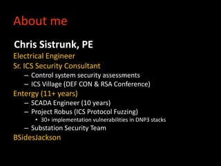 About me
Chris Sistrunk, PE
Electrical Engineer
Sr. ICS Security Consultant
– Control system security assessments
– ICS Village (DEF CON & RSA Conference)
Entergy (11+ years)
– SCADA Engineer (10 years)
– Project Robus (ICS Protocol Fuzzing)
• 30+ implementation vulnerabilities in DNP3 stacks
– Substation Security Team
BSidesJackson
 