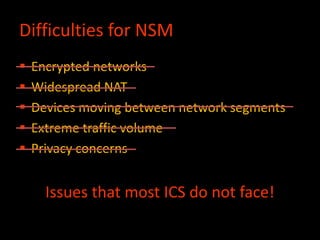 Difficulties for NSM
 Encrypted networks
 Widespread NAT
 Devices moving between network segments
 Extreme traffic volume
 Privacy concerns
Issues that most ICS do not face!
 