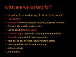 What are we looking for?
 Exceptions from baseline (e.g. A talks to B but never C)
 “Top Talkers”
 Unexpected connectivity (to Internet, Business network)
 Known malicious IPs and domains
 Logins using default accounts
 Error messages that could correlate to vulnerabilities
 Unusual system and firewall log entries
 Host-based IDS or other security system alerts
 Unexpected file and firmware updates
 Antivirus alerts
 And others….
 