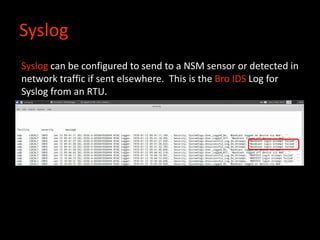 Syslog
Syslog can be configured to send to a NSM sensor or detected in
network traffic if sent elsewhere. This is the Bro IDS Log for
Syslog from an RTU.
 