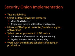 Security Onion Implementation
 Test in a lab first
 Select suitable hardware platform
 More RAM is better
 Bigger hard drive is better (longer retention)
 Mirrored/SPAN port on router/switch or a good
network tap
 Select proper placement of SO sensor
 The Practice of Network Security Monitoring
 Applied Network Security Monitoring
 Work with the right stakeholders if placing in
production
 