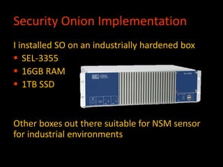 Security Onion Implementation
I installed SO on an industrially hardened box
 SEL-3355
 16GB RAM
 1TB SSD
Other boxes out there suitable for NSM sensor
for industrial environments
 