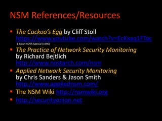  The Cuckoo’s Egg by Cliff Stoll
https://www.youtube.com/watch?v=EcKxaq1FTac
1-hour NOVA Special (1990)
 The Practice of Network Security Monitoring
by Richard Bejtlich
http://www.nostarch.com/nsm
 Applied Network Security Monitoring
by Chris Sanders & Jason Smith
http://www.appliednsm.com/
 The NSM Wiki http://nsmwiki.org
 http://securityonion.net
NSM References/Resources
 