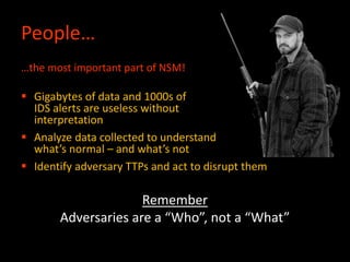 People…
…the most important part of NSM!
 Gigabytes of data and 1000s of
IDS alerts are useless without
interpretation
 Analyze data collected to understand
what’s normal – and what’s not
 Identify adversary TTPs and act to disrupt them
Remember
Adversaries are a “Who”, not a “What”
 