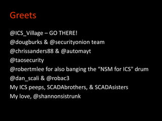 Greets
@ICS_Village – GO THERE!
@dougburks & @securityonion team
@chrissanders88 & @automayt
@taosecurity
@robertmlee for also banging the “NSM for ICS" drum
@dan_scali & @robac3
My ICS peeps, SCADAbrothers, & SCADAsisters
My love, @shannonsistrunk
 