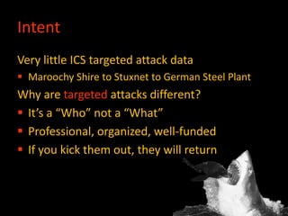 Intent
Very little ICS targeted attack data
 Maroochy Shire to Stuxnet to German Steel Plant
Why are targeted attacks different?
 It’s a “Who” not a “What”
 Professional, organized, well-funded
 If you kick them out, they will return
 