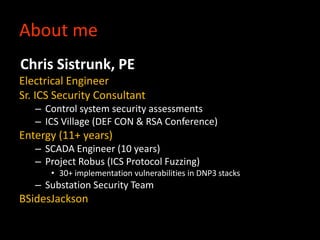 About me
Chris Sistrunk, PE
Electrical Engineer
Sr. ICS Security Consultant
– Control system security assessments
– ICS Vi...