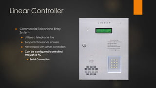 Linear Controller
 Commercial Telephone Entry
System
 Utilizes a telephone line
 Supports thousands of users
 Networked with other controllers
 Can be configured/controlled
through a PC
 Serial Connection
 