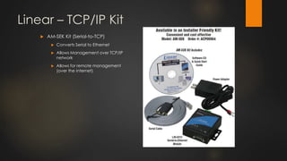 Linear – TCP/IP Kit
 AM-SEK Kit (Serial-to-TCP)
 Converts Serial to Ethernet
 Allows Management over TCP/IP
network
 Allows for remote management
(over the internet)
 