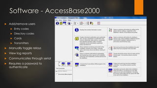 Software - AccessBase2000
 Add/remove users
 Entry codes
 Directory codes
 Cards
 Transmitters
 Manually toggle relays
 View log reports
 Communicates through serial
 Requires a password to
authenticate
 