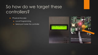 So how do we target these
controllers?
 Physical Access
 Local Programming
 Serial port inside the controller
 