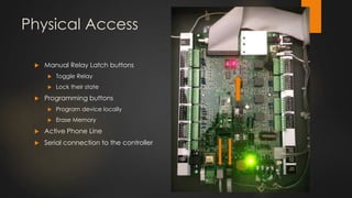 Physical Access
 Manual Relay Latch buttons
 Toggle Relay
 Lock their state
 Programming buttons
 Program device locally
 Erase Memory
 Active Phone Line
 Serial connection to the controller
 