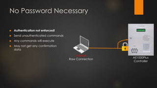 No Password Necessary
 Authentication not enforced!
 Send unauthenticated commands
 Any commands will execute
 May not get any confirmation
data
Hacker
Raw Connection
AE1000Plus
Controller
 