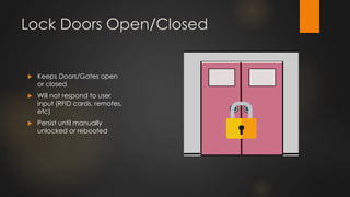 Lock Doors Open/Closed
 Keeps Doors/Gates open
or closed
 Will not respond to user
input (RFID cards, remotes,
etc)
 Persist until manually
unlocked or rebooted
 