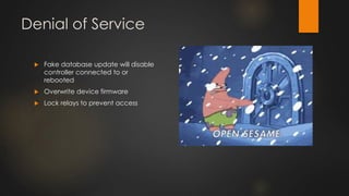 Denial of Service
 Fake database update will disable
controller connected to or
rebooted
 Overwrite device firmware
 Lock relays to prevent access
 