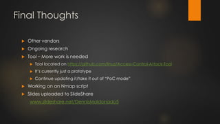 Final Thoughts
 Other vendors
 Ongoing research
 Tool – More work is needed
 Tool located on https://github.com/linuz/Access-Control-Attack-Tool
 It’s currently just a prototype
 Continue updating it/take it out of “PoC mode”
 Working on an Nmap script
 Slides uploaded to SlideShare
www.slideshare.net/DennisMaldonado5
 