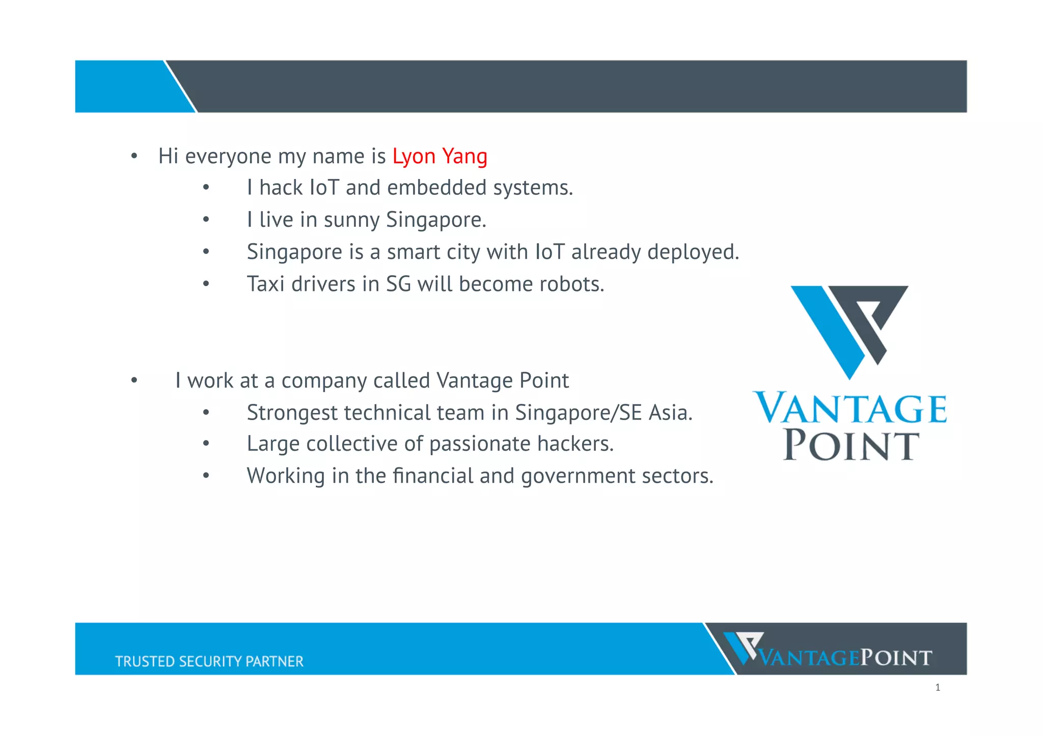 1
•  Hi everyone my name is Lyon Yang
•  I hack IoT and embedded systems.
•  I live in sunny Singapore.
•  Singapore is a smart city with IoT already deployed.
•  Taxi drivers in SG will become robots.
•  I work at a company called Vantage Point
•  Strongest technical team in Singapore/SE Asia.
•  Large collective of passionate hackers.
•  Working in the ﬁnancial and government sectors.
 
