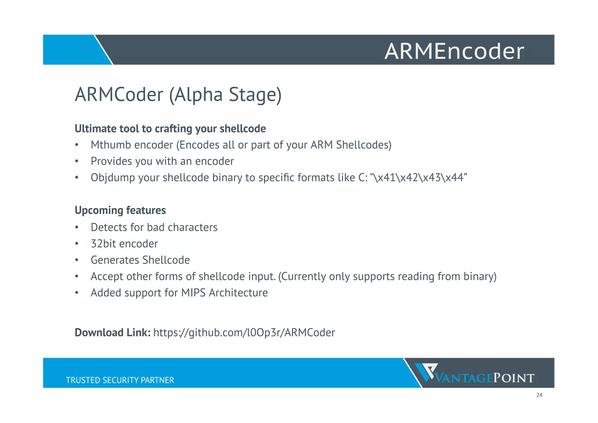 24
ARMEncoder
ARMCoder (Alpha Stage)
Ultimate tool to crafting your shellcode
•  Mthumb encoder (Encodes all or part of your ARM Shellcodes)
•  Provides you with an encoder
•  Objdump your shellcode binary to speciﬁc formats like C: "x41x42x43x44”
Upcoming features
•  Detects for bad characters
•  32bit encoder
•  Generates Shellcode
•  Accept other forms of shellcode input. (Currently only supports reading from binary)
•  Added support for MIPS Architecture
Download Link: https://github.com/l0Op3r/ARMCoder
 