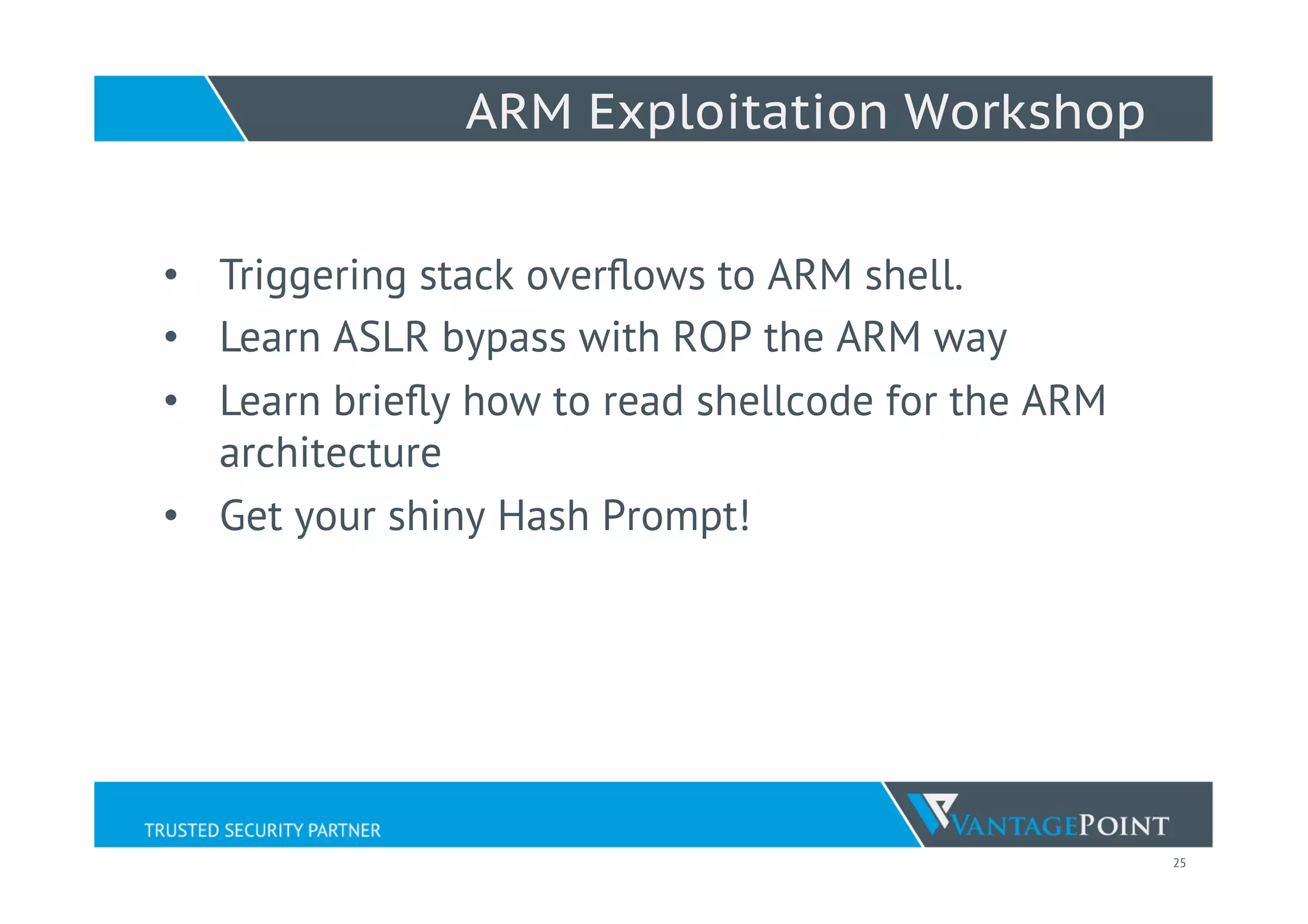25
ARM Exploitation Workshop
•  Triggering stack overﬂows to ARM shell.
•  Learn ASLR bypass with ROP the ARM way
•  Learn brieﬂy how to read shellcode for the ARM
architecture
•  Get your shiny Hash Prompt!
 
