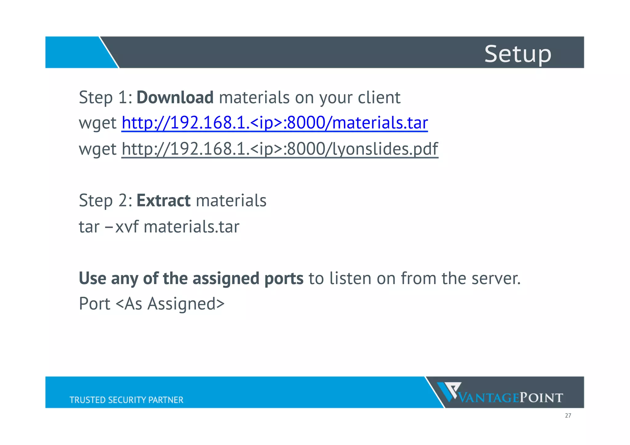 27
Setup
Step 1: Download materials on your client
wget http://192.168.1.1:8000/materials.tar
wget http://192.168.1.1:8000/lyonslides.pdf
Step 2: Extract materials
tar –xvf materials.tar
 
Use any of the assigned ports to listen on from the server.
Port <As Assigned>
 