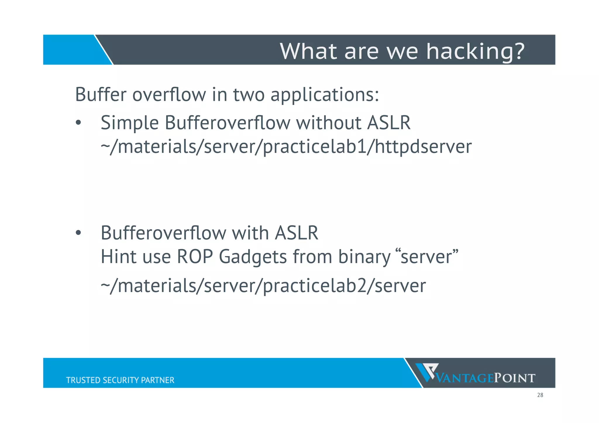 28
What are we hacking?
Buffer overﬂow in two applications:
•  Simple Bufferoverﬂow without ASLR
~/materials/server/practicelab1/httpdserver
•  Bufferoverﬂow with ASLR
Hint use ROP Gadgets from binary “server”
~/materials/server/practicelab2/server
 