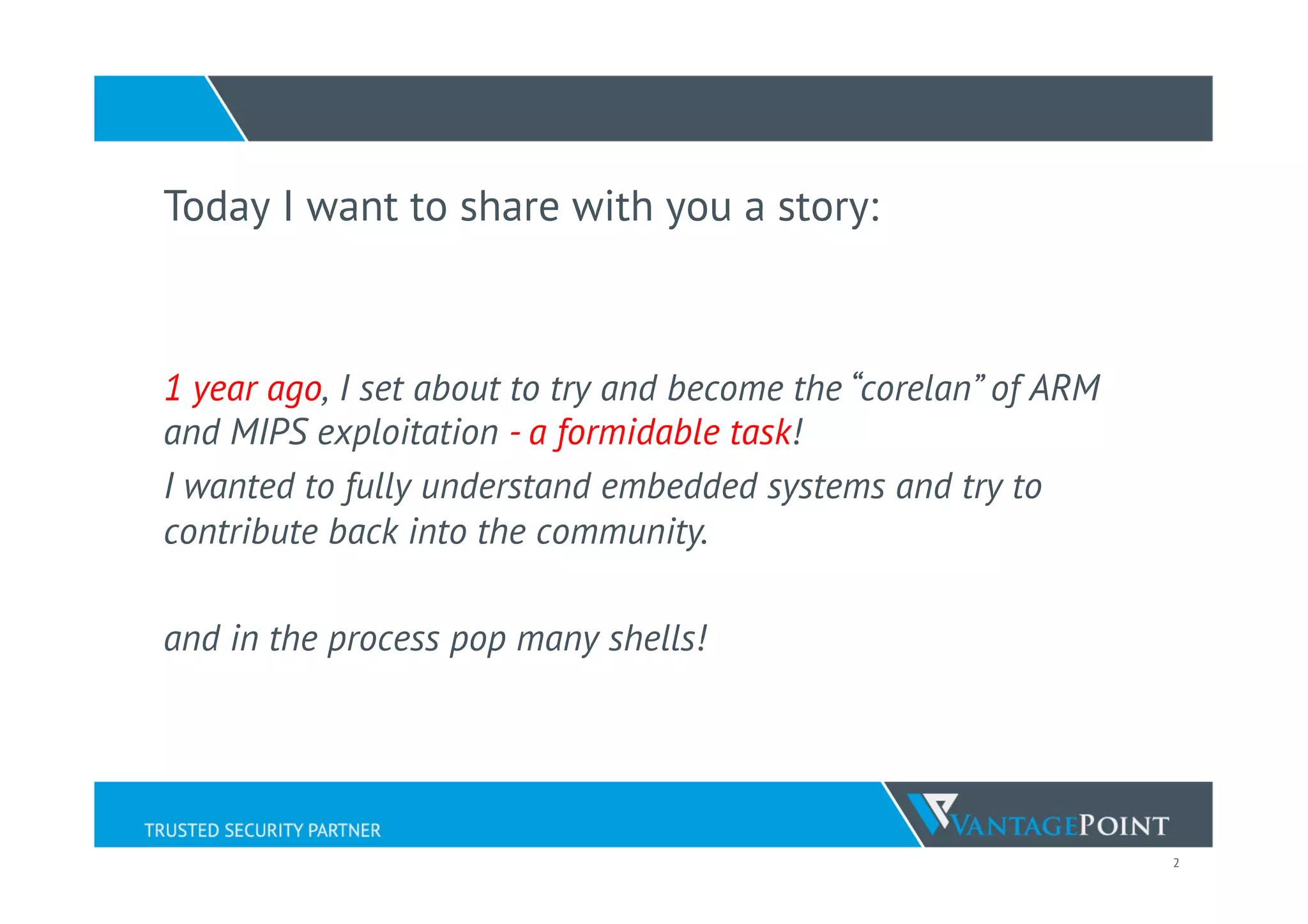 2
Today I want to share with you a story:
1 year ago, I set about to try and become the “corelan” of ARM
and MIPS exploitation - a formidable task!
I wanted to fully understand embedded systems and try to
contribute back into the community.
and in the process pop many shells!
 