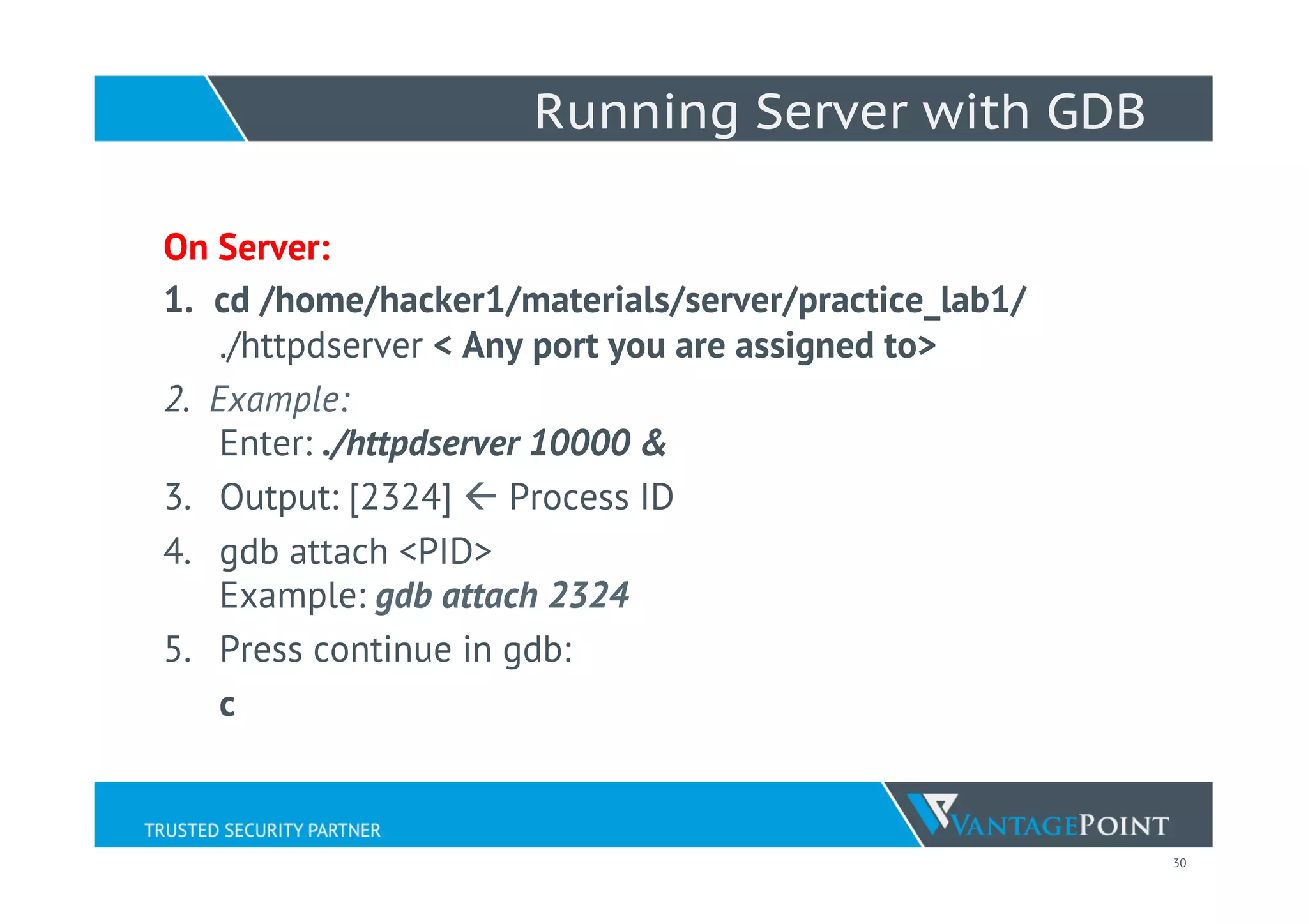 30
Running Server with GDB
On Server:
1.  cd /home/hacker1/materials/server/practice_lab1/
./httpdserver < Any port you are assigned to>
2.  Example:
Enter: ./httpdserver 10000 &
3.  Output: [2324] ß Process ID
4.  gdb attach <PID>
Example: gdb attach 2324
5.  Press continue in gdb:
c
 