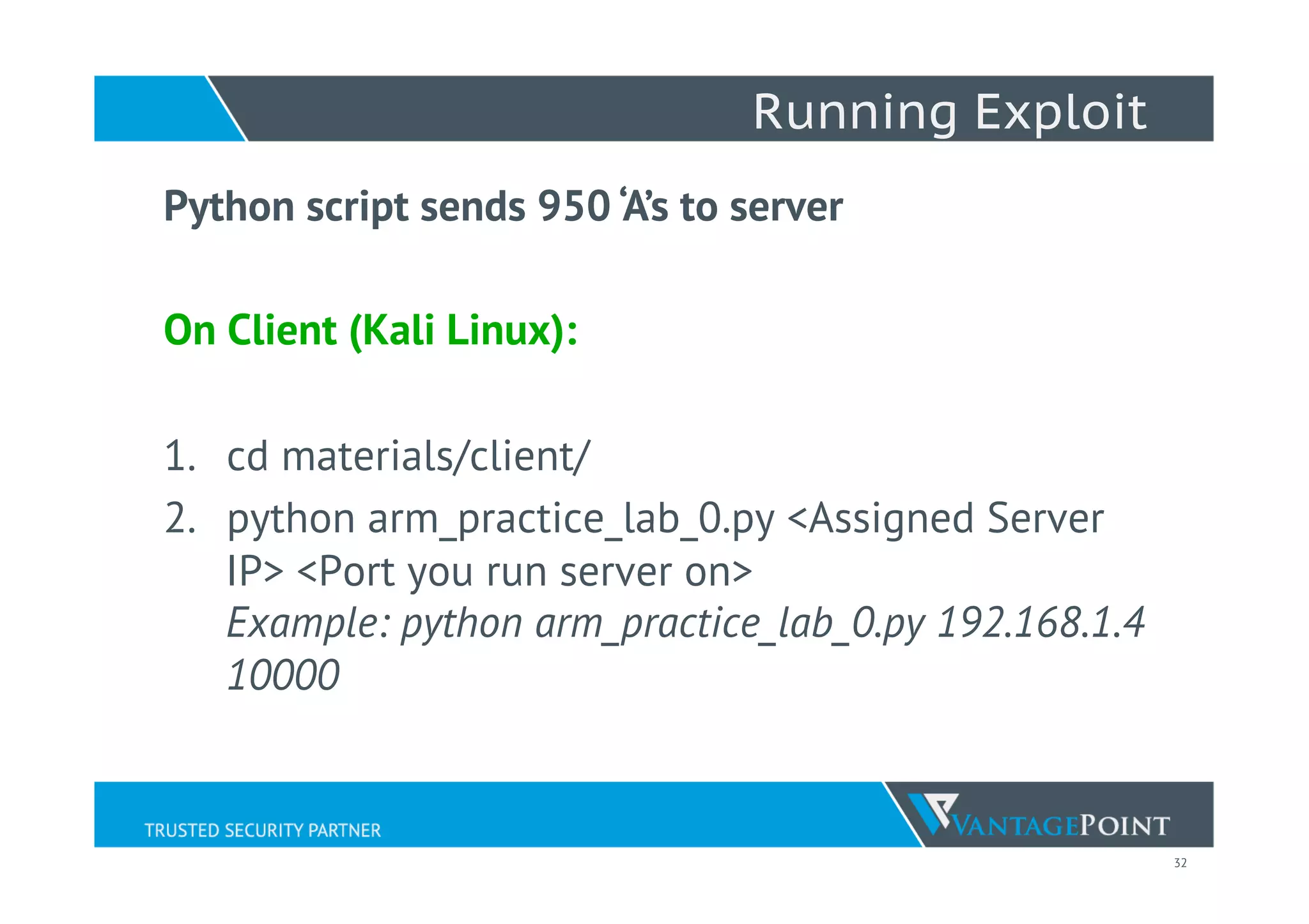 32
Running Exploit
Python script sends 950 ‘A’s to server
On Client (Kali Linux):
 
1.  cd materials/client/
2.  python arm_practice_lab_0.py <Assigned Server
IP> <Port you run server on>
Example: python arm_practice_lab_0.py 192.168.1.4
10000
 