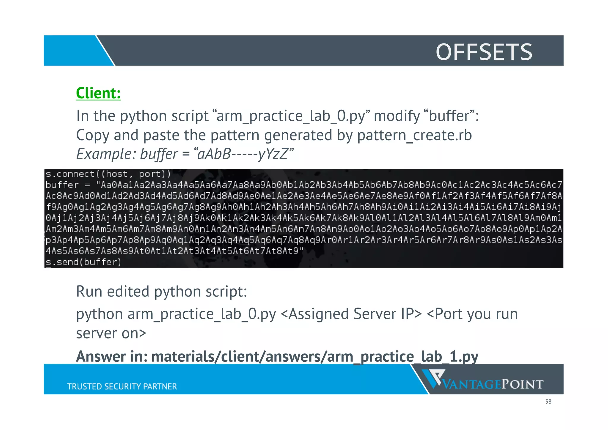 38
OFFSETS
Client:
In the python script “arm_practice_lab_0.py” modify “buffer”:
Copy and paste the pattern generated by pattern_create.rb
Example: buffer = “aAbB-----yYzZ”
Run edited python script:
python arm_practice_lab_0.py <Assigned Server IP> <Port you run
server on>
Answer in: materials/client/answers/arm_practice_lab_1.py
 