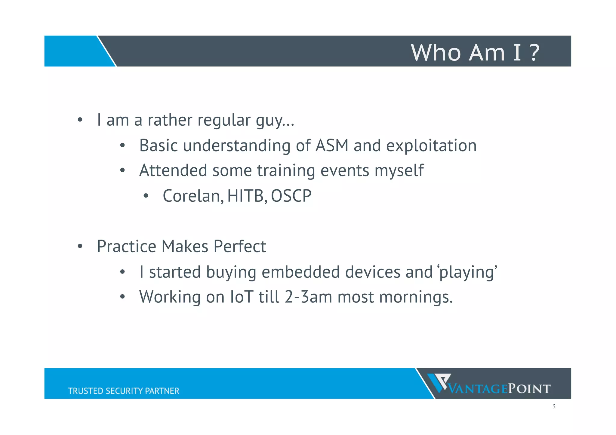 3
Who Am I ?
•  I am a rather regular guy…
•  Basic understanding of ASM and exploitation
•  Attended some training events myself
•  Corelan, HITB, OSCP
•  Practice Makes Perfect
•  I started buying embedded devices and ‘playing’
•  Working on IoT till 2-3am most mornings.
 