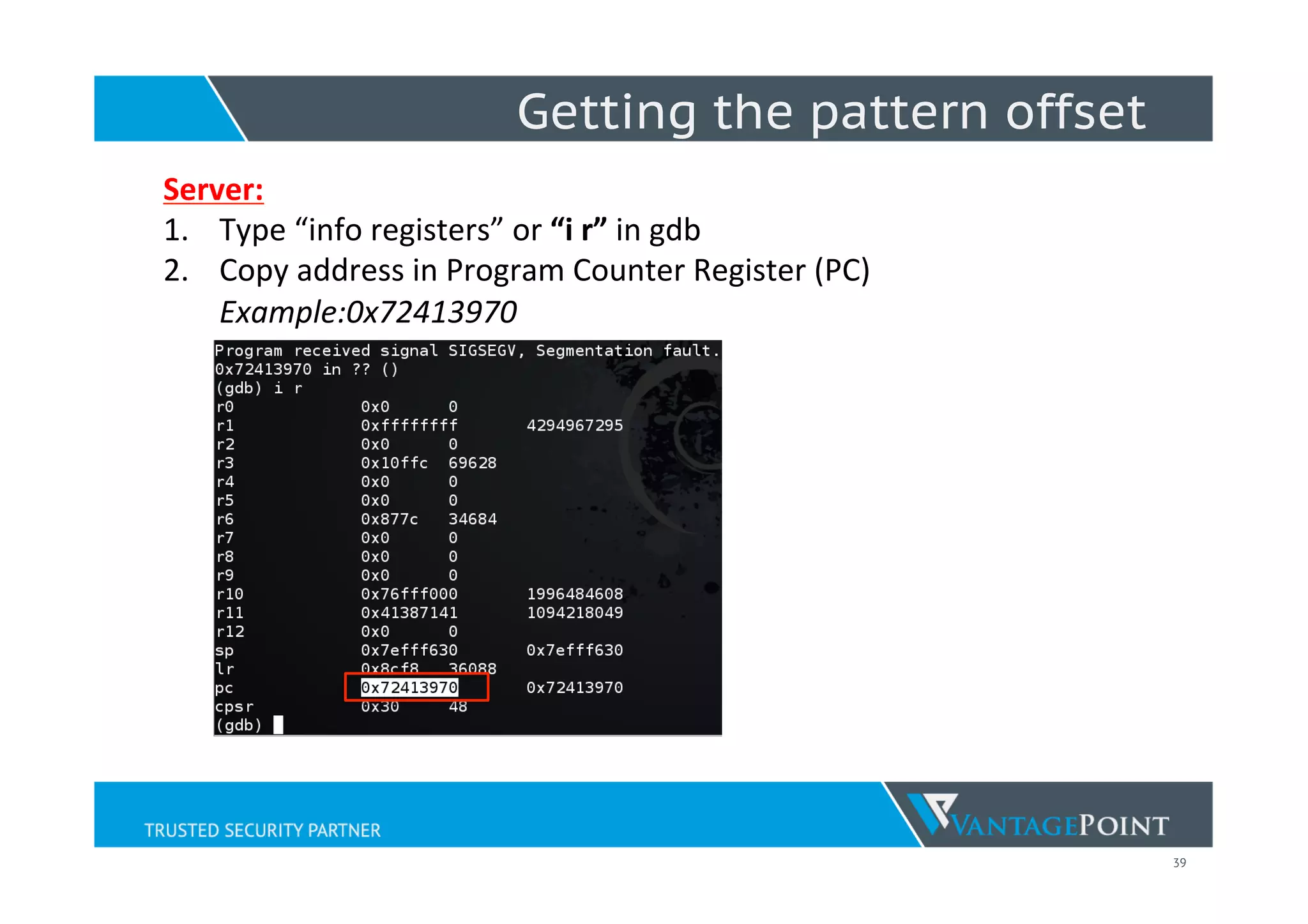 39
Server:	
  
1.  Type	
  “info	
  registers”	
  or	
  “i	
  r”	
  in	
  gdb	
  
2.  Copy	
  address	
  in	
  Program	
  Counter	
  Register	
  (PC)	
  
Example:0x72413970	
  
	
  
	
  
	
  
	
  
	
  
	
  
	
  
	
  
	
  
	
  	
  
Getting the pattern offset
 