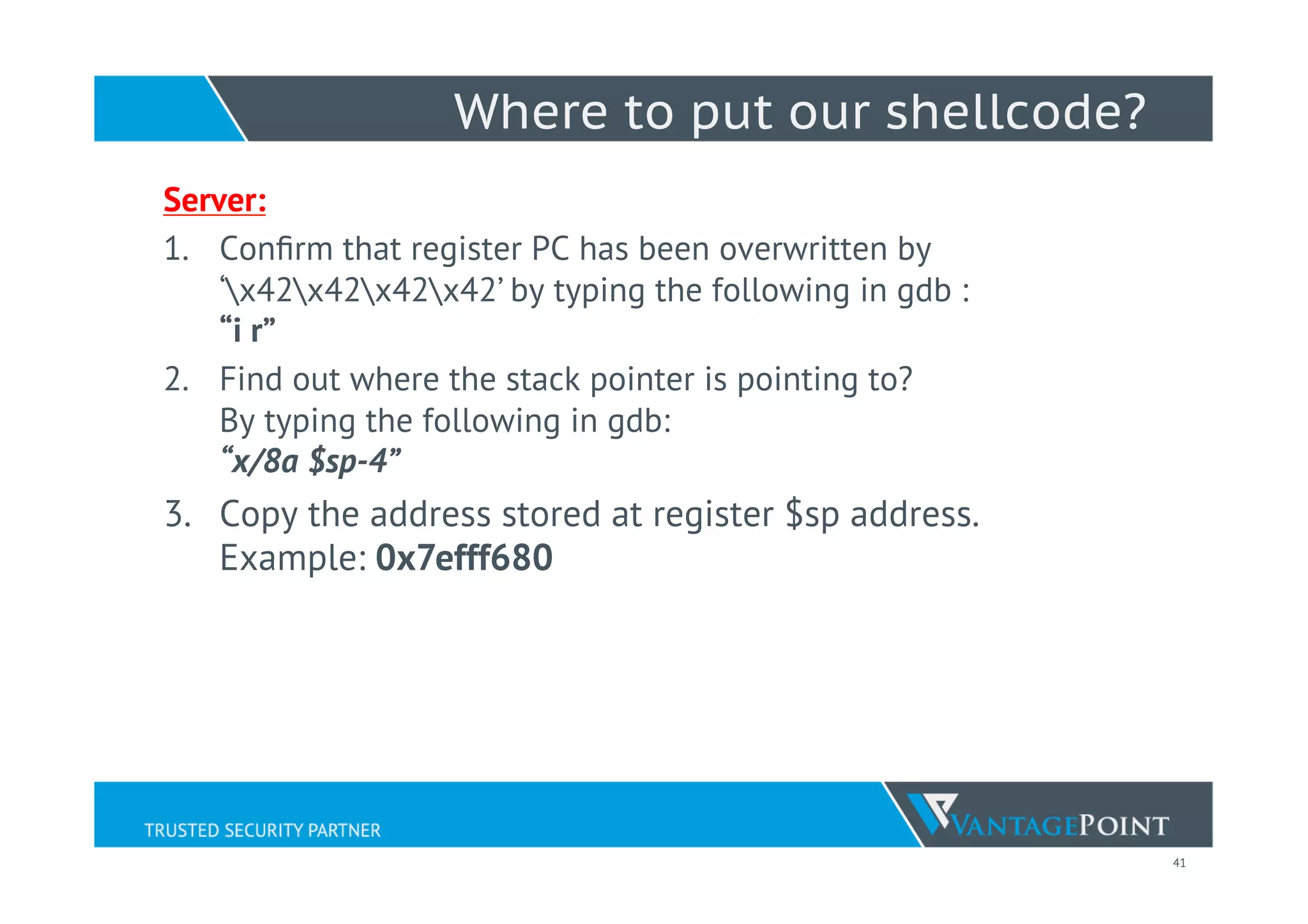 41
Where to put our shellcode?
Server:
1.  Conﬁrm that register PC has been overwritten by
‘x42x42x42x42’ by typing the following in gdb :
“i r”
2.  Find out where the stack pointer is pointing to?
By typing the following in gdb:
“x/8a $sp-4”
3.  Copy the address stored at register $sp address.
Example: 0x7efff680
 